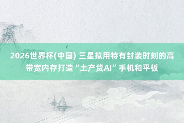 2026世界杯(中国) 三星拟用特有封装时刻的高带宽内存打造“土产货AI”手机和平板