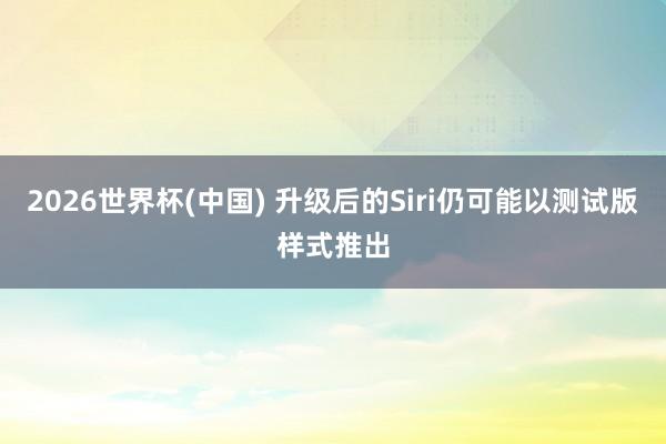 2026世界杯(中国) 升级后的Siri仍可能以测试版样式推出