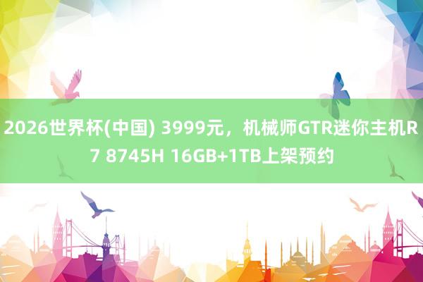 2026世界杯(中国) 3999元,机械师GTR迷你主机R7 8745H 16GB+1TB上架预约