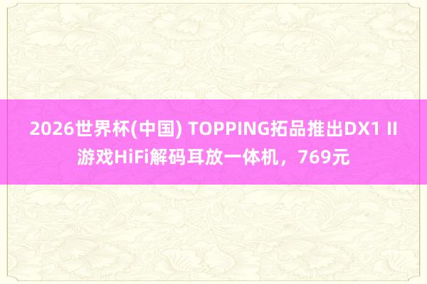 2026世界杯(中国) TOPPING拓品推出DX1 II游戏HiFi解码耳放一体机,769元