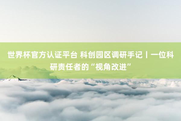 世界杯官方认证平台 科创园区调研手记丨一位科研责任者的“视角改进”