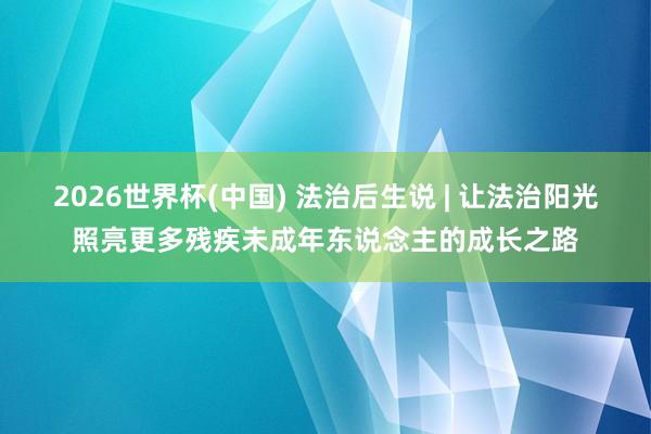 2026世界杯(中国) 法治后生说 | 让法治阳光照亮更多残疾未成年东说念主的成长之路