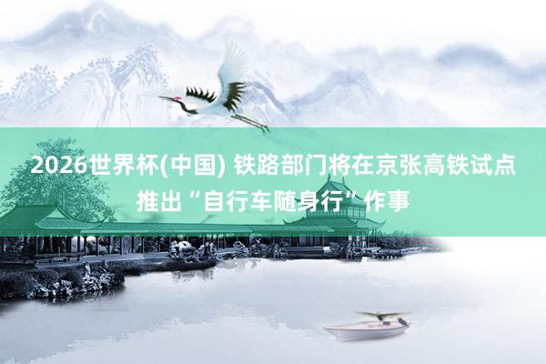 2026世界杯(中国) 铁路部门将在京张高铁试点推出“自行车随身行”作事