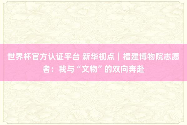 世界杯官方认证平台 新华视点|福建博物院志愿者:我与“文物”的双向奔赴