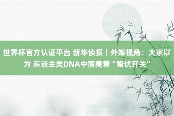 世界杯官方认证平台 新华读报|外媒视角:大家以为 东谈主类DNA中荫藏着“蛰伏开关”