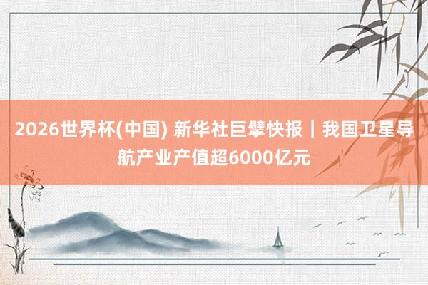 2026世界杯(中国) 新华社巨擘快报|我国卫星导航产业产值超6000亿元