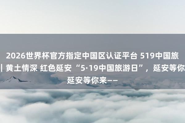 2026世界杯官方指定中国区认证平台 519中国旅游日|黄土情深 红色延安 “5·19中国旅游日”,延安等你来——