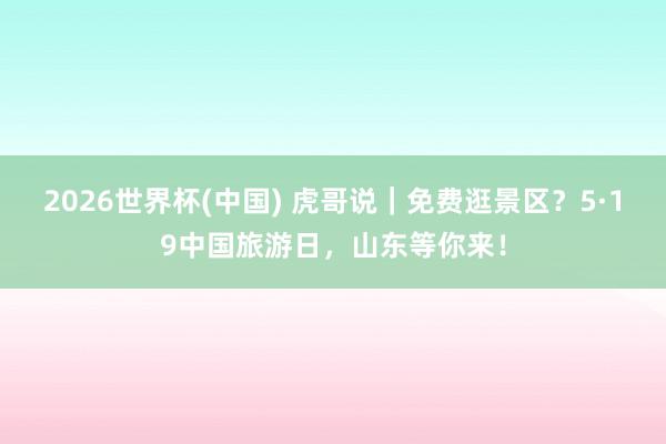 2026世界杯(中国) 虎哥说｜免费逛景区？5·19中国旅游日，山东等你来！