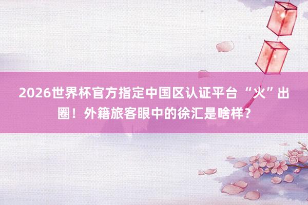 2026世界杯官方指定中国区认证平台 “火”出圈!外籍旅客眼中的徐汇是啥样?