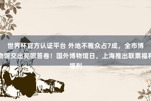 世界杯官方认证平台 外地不雅众占7成,全市博物馆交出亮眼答卷!国外博物馆日,上海推出联票福利