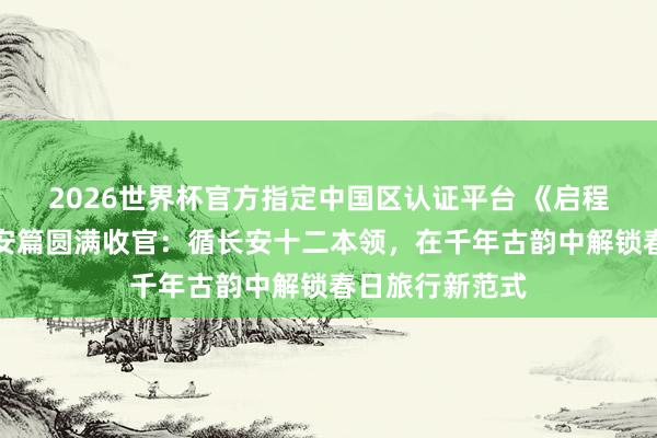 2026世界杯官方指定中国区认证平台 《启程吧趁目下》西安篇圆满收官:循长安十二本领,在千年古韵中解锁春日旅行新范式