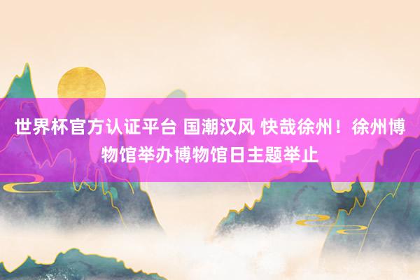 世界杯官方认证平台 国潮汉风 快哉徐州!徐州博物馆举办博物馆日主题举止