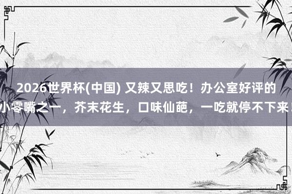 2026世界杯(中国) 又辣又思吃!办公室好评的小零嘴之一,芥末花生,口味仙葩,一吃就停不下来!