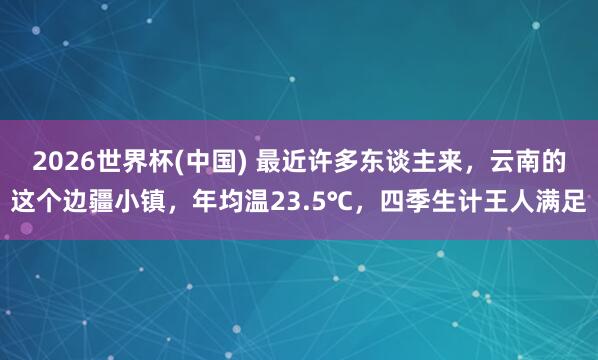 2026世界杯(中国) 最近许多东谈主来,云南的这个边疆小镇,年均温23.5℃,四季生计王人满足