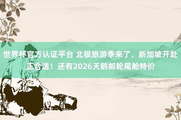 世界杯官方认证平台 北极旅游季来了,新加坡开赴正合适!还有2026天鹅邮轮尾舱特价