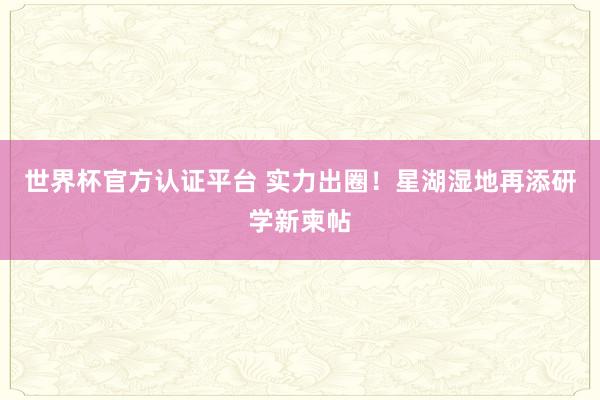 世界杯官方认证平台 实力出圈！星湖湿地再添研学新柬帖