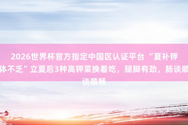 2026世界杯官方指定中国区认证平台 “夏补钾,体不乏”立夏后3种高钾菜换着吃,腿脚有劲,肠谈顺畅