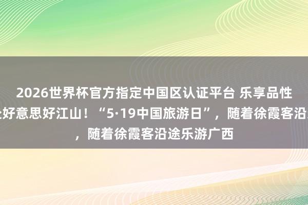 2026世界杯官方指定中国区认证平台 乐享品性旅游,共赴好意思好江山!“5·19中国旅游日”,随着徐霞客沿途乐游广西
