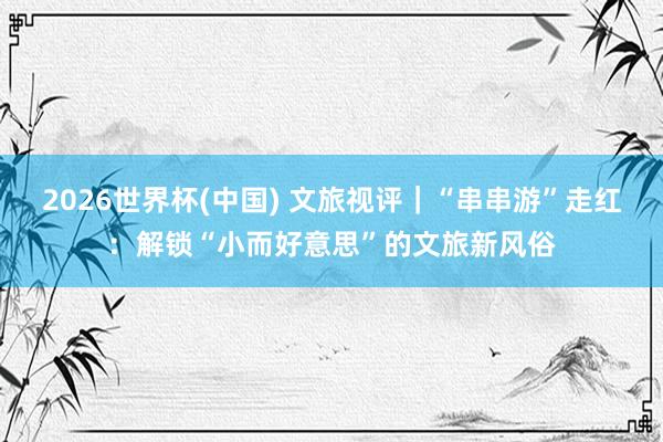 2026世界杯(中国) 文旅视评|“串串游”走红:解锁“小而好意思”的文旅新风俗