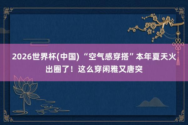 2026世界杯(中国) “空气感穿搭”本年夏天火出圈了!这么穿闲雅又唐突