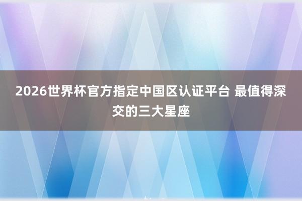 2026世界杯官方指定中国区认证平台 最值得深交的三大星座