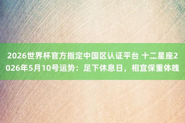 2026世界杯官方指定中国区认证平台 十二星座2026年5月10号运势：足下休息日，相宜保重体魄