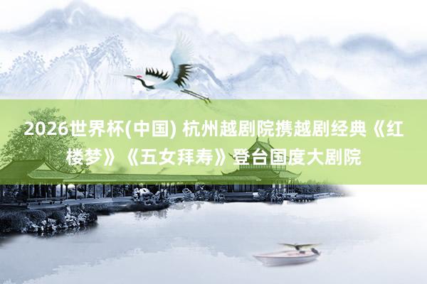 2026世界杯(中国) 杭州越剧院携越剧经典《红楼梦》《五女拜寿》登台国度大剧院