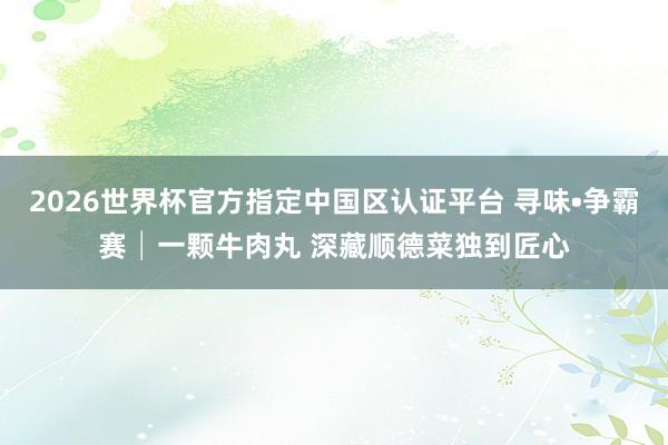 2026世界杯官方指定中国区认证平台 寻味•争霸赛│一颗牛肉丸 深藏顺德菜独到匠心