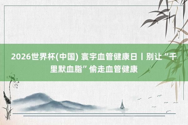 2026世界杯(中国) 寰宇血管健康日丨别让“千里默血脂”偷走血管健康