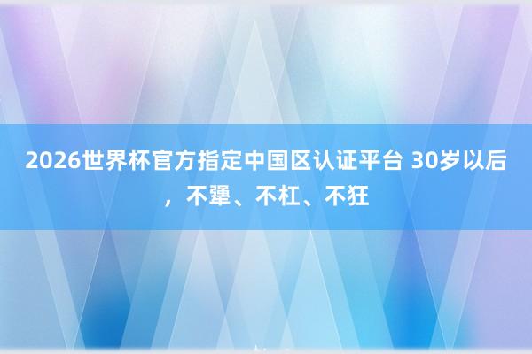 2026世界杯官方指定中国区认证平台 30岁以后,不犟、不杠、不狂