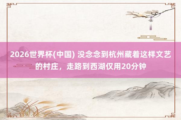 2026世界杯(中国) 没念念到杭州藏着这样文艺的村庄,走路到西湖仅用20分钟