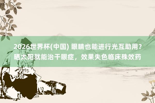2026世界杯(中国) 眼睛也能进行光互助用？晒太阳就能治干眼症，效果失色临床殊效药