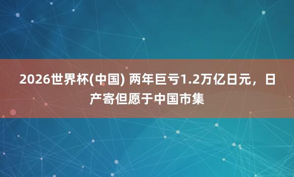 2026世界杯(中国) 两年巨亏1.2万亿日元,日产寄但愿于中国市集