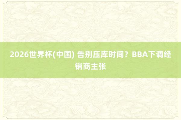 2026世界杯(中国) 告别压库时间?BBA下调经销商主张