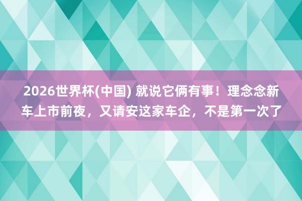 2026世界杯(中国) 就说它俩有事!理念念新车上市前夜,又请安这家车企,不是第一次了