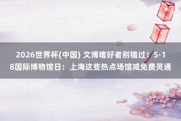2026世界杯(中国) 文博嗜好者别错过!5·18国际博物馆日:上海这些热点场馆减免费灵通