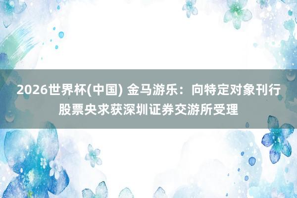 2026世界杯(中国) 金马游乐:向特定对象刊行股票央求获深圳证券交游所受理