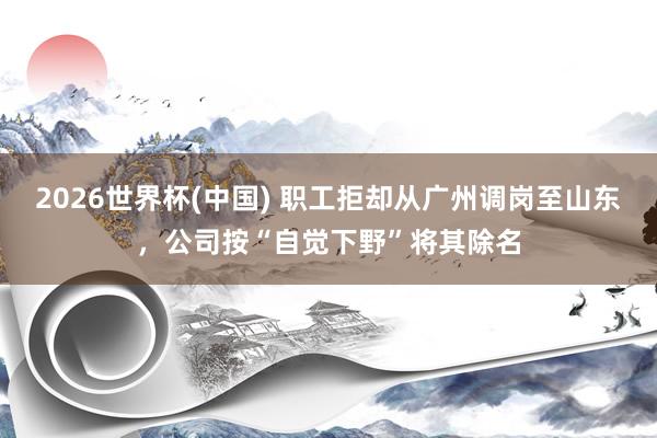 2026世界杯(中国) 职工拒却从广州调岗至山东,公司按“自觉下野”将其除名