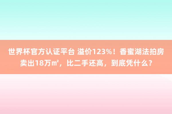世界杯官方认证平台 溢价123%!香蜜湖法拍房卖出18万㎡,比二手还高,到底凭什么?