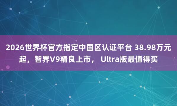 2026世界杯官方指定中国区认证平台 38.98万元起,智界V9精良上市, Ultra版最值得买