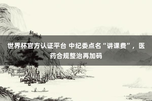 世界杯官方认证平台 中纪委点名“讲课费”,医药合规整治再加码