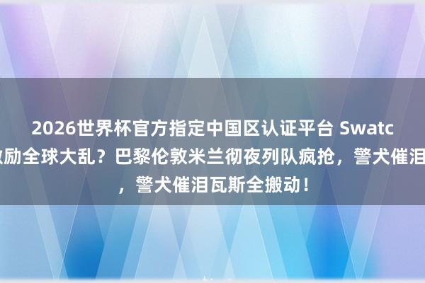 2026世界杯官方指定中国区认证平台 Swatch联名怀表激励全球大乱?巴黎伦敦米兰彻夜列队疯抢,警犬催泪瓦斯全搬动!