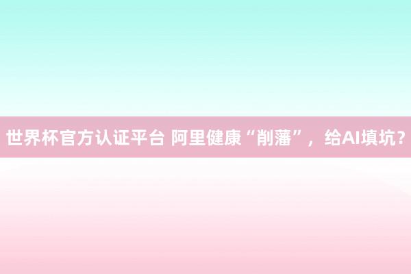 世界杯官方认证平台 阿里健康“削藩”,给AI填坑?