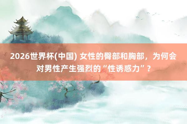 2026世界杯(中国) 女性的臀部和胸部,为何会对男性产生强烈的“性诱惑力”?
