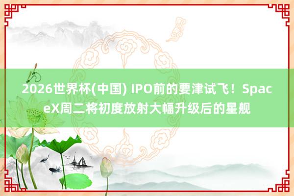 2026世界杯(中国) IPO前的要津试飞!SpaceX周二将初度放射大幅升级后的星舰