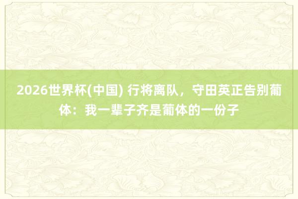 2026世界杯(中国) 行将离队，守田英正告别葡体：我一辈子齐是葡体的一份子