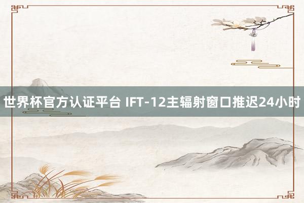 世界杯官方认证平台 IFT-12主辐射窗口推迟24小时