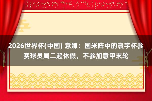 2026世界杯(中国) 意媒:国米阵中的寰宇杯参赛球员周二起休假,不参加意甲末轮