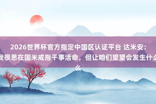 2026世界杯官方指定中国区认证平台 达米安:我很思在国米戒指干事活命,但让咱们望望会发生什么