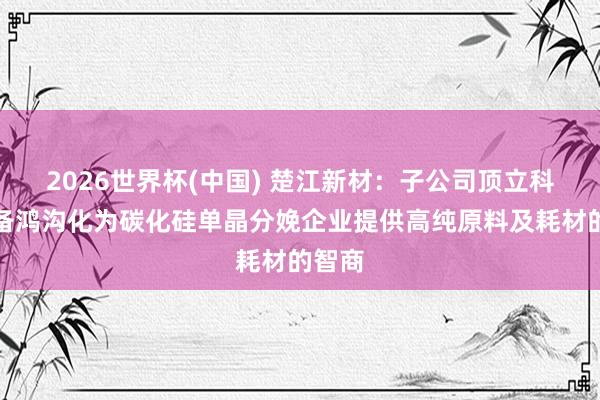 2026世界杯(中国) 楚江新材:子公司顶立科技具备鸿沟化为碳化硅单晶分娩企业提供高纯原料及耗材的智商